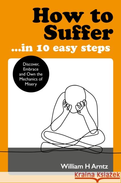 How to Suffer ... in 10 Easy Steps: Discover, Embrace and Own the Mechanics of Misery
