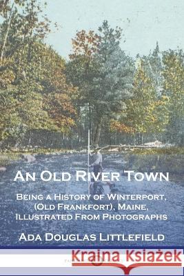 An Old River Town: Being a History of Winterport, (Old Frankfort), Maine, Illustrated From Photographs