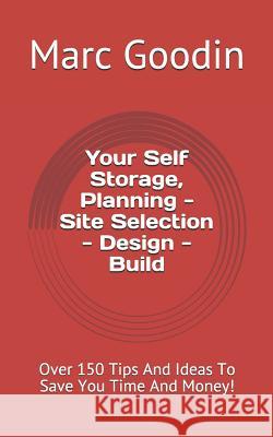 Your Self Storage, Planning - Site Selection - Design - Build: 150 Tips and Ideas to Save You Time and Money!