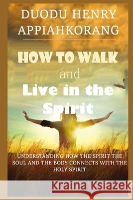 How to Walk and Live in the Spirit: Unmask deeper truth about the spirit, soul and the body of man and how they relate with the Holy Spirit
