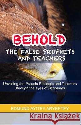 Behold - The False Prophets and Teachers: Unveiling the Pseudo Prophets and Teachers Through the Eyes of Scriptures.