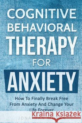 Cognitive Behavioral Therapy For Anxiety: How To Finally Break Free From Anxiety And Change Your Life Forever