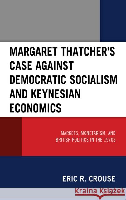 Margaret Thatcher's Case against Democratic Socialism and Keynesian Economics: Markets, Monetarism, and British Politics in the 1970s