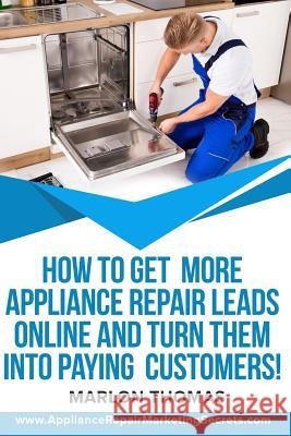 How to Get More Appliance Repair Leads Online & Turn Them Into Paying Customers!: Learn the Inside Secrets of How to Market Your Appliance Repair Busi