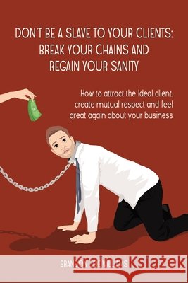 Don't Be a Slave to Your Clients: Break Your Chains and Regain Your Sanity: How to Attract the Ideal Client, Create Mutual Respect and Feel Great Agai