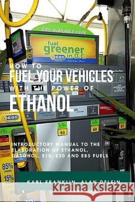 How to Fuel Your Vehicles with the Power of Ethanol: Introductory Manual to the Elaboration of Ethanol, Gasohol, E10, E20 and E85 Fuels