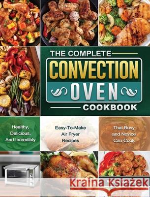 The Complete Convection Oven Cookbook: Healthy, Delicious, And Incredibly Easy-To-Make Air Fryer Recipes That Busy and Novice Can Cook