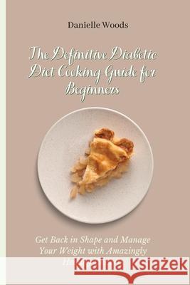 The Definitive Diabetic Diet Cooking Guide for Beginners: Get Back in Shape and Manage Your Weight with Amazingly Healthy Desserts