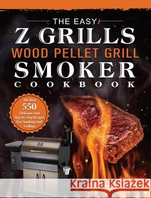 The Easy Z Grills Wood Pellet Grill And Smoker Cookbook: The Best 550 Delicious And Step-by-Step Recipes For Smoking And Grilling