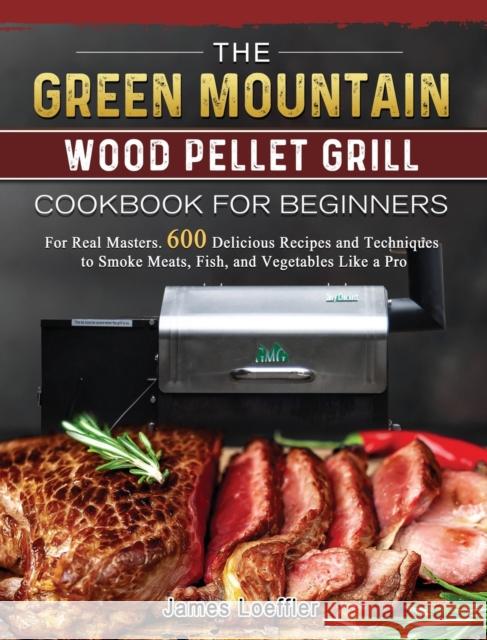 The Green Mountain Wood Pellet Grill Cookbook for Beginners: For Real Masters. 600 Delicious Recipes and Techniques to Smoke Meats, Fish, and Vegetabl