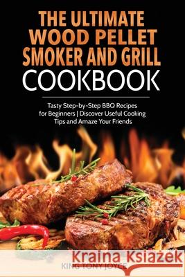 The Ultimate Wood Pellet Grill and Smoker Cookbook: Tasty Step-by-Step BBQ Recipes for Beginner Discover Useful Cooking Tips and Amaze Your Friends