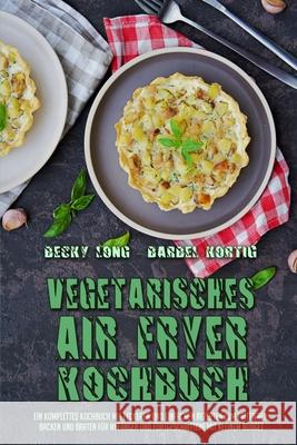 Vegetarisches Air Fryer Kochbuch: Ein Komplettes Kochbuch Mit Leckeren Und Einfachen Rezepten Zum Frittieren, Backen Und Braten Für Anfänger Und Fortg