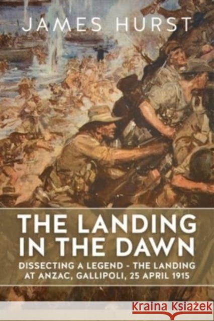 Landing in the Dawn: Dissecting a Legend - The Landing at Anzac, Gallipoli, 25 April 1915