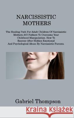 Narcissistic Mothers: The Healing Path For Adult Children Of Narcissistic Mothers A/O Fathers To Overcome Your Childhood Manipulation. How To Recover After Hidden Emotional And Psychological Abuse By 