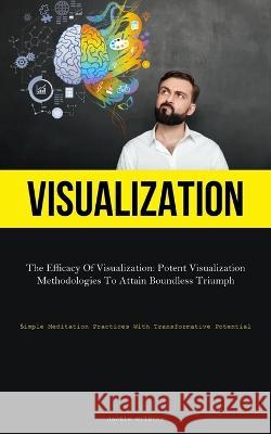 Visualization: The Efficacy Of Visualization: Potent Visualization Methodologies To Attain Boundless Triumph (Simple Meditation Practices With Transformative Potential)