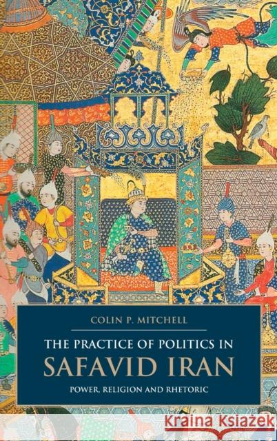 The Practice of Politics in Safavid Iran: Power, Religion and Rhetoric