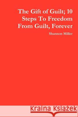 The Gift of Guilt; 10 Steps To Freedom From Guilt, Forever