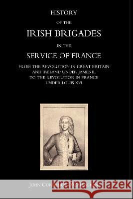 History of the Irish Brigades in the Service of France from the Revolution in Great Britain and Ireland Under James II, to the Revolution in France Under Louis Xvi