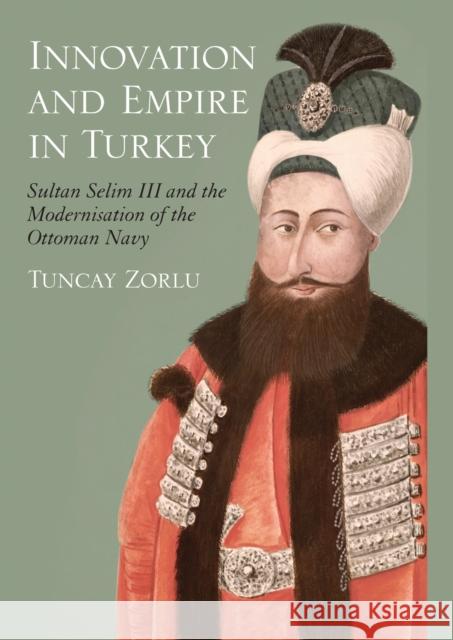 Innovation and Empire in Turkey: Sultan Selim III and the Modernisation of the Ottoman Navy