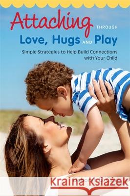 Attaching Through Love, Hugs and Play: Simple Strategies to Help Build Connections with Your Child