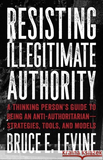 Resisting Illegitimate Authority: A Thinking Person's Guide to Being an Anti-Authoritarian--Strategies, Tools, and Models