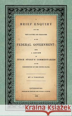 A Brief Enquiry into the True Nature Character of Our Federal Government. Being a Review of Judge Story's Commentaries on the Constitution of the Unit
