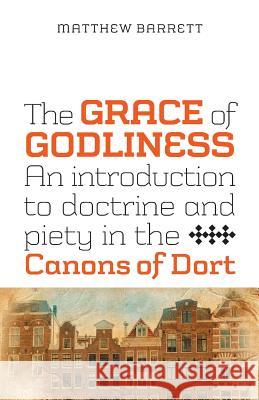 The Grace of Godliness: An Introduction to Doctrine and Piety in the Canons of Dort