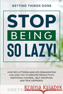 Getting Things Done: STOP BEING SO LAZY! - How Decluttering and Life Organization Can Lead You To Greater Productivity, Emotional Control,