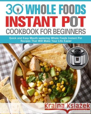 30 Whole Foods Instant Pot Cookbook For Beginners: Quick and Easy Mouth-watering Whole Foods Instant Pot Recipes That Will Make Your Life Easier