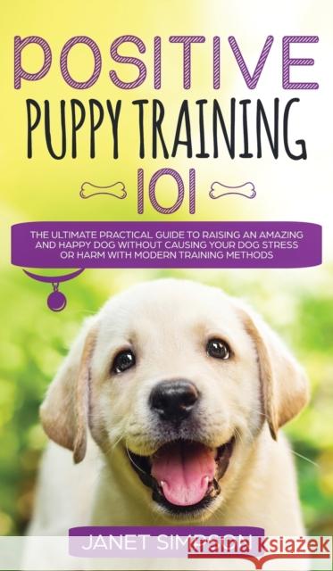 Positive Puppy Training 101 The Ultimate Practical Guide to Raising an Amazing and Happy Dog Without Causing Your Dog Stress or Harm With Modern Train