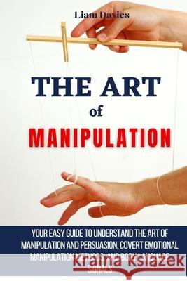 The Art of Manipulation: Your Easy Guide To Understand The Art Of Manipulation And Persuasion, Covert Emotional Manipulation Methods, And Body Language Signals