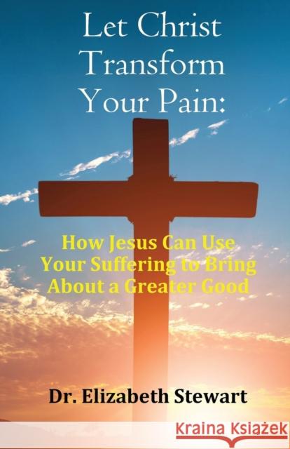 Let Christ Transform Your Pain: How Jesus Can Use Your Suffering to Bring About a Greater Good