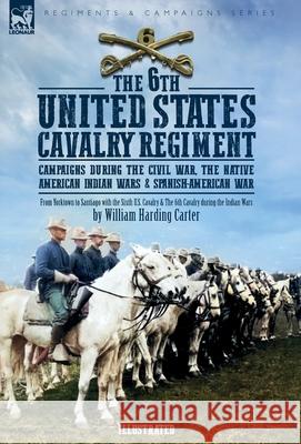 The 6th United States Cavalry Regiment: Campaigns during The Civil War, The Native American Indian Wars & Spanish-American War