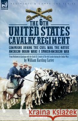 The 6th United States Cavalry Regiment: Campaigns during The Civil War, The Native American Indian Wars & Spanish-American War