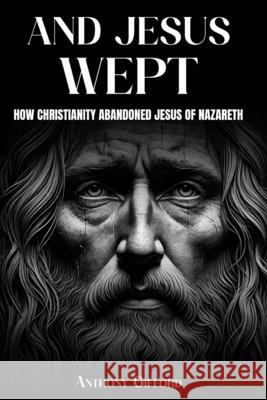 And Jesus Wept How Christianity Abandoned Jesus of Nazareth: How Christianity Abandoned Jesus of Nazareth