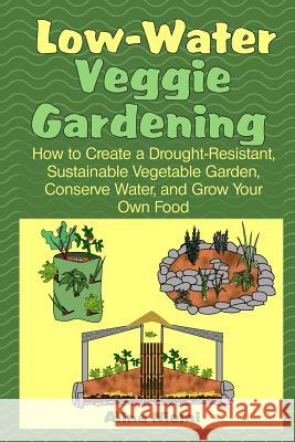 Low Water Veggie Gardening: How to Create a Drought-Resistant, Sustainable Vegetable Garden, Conserve Water, and Grow Your Own Food