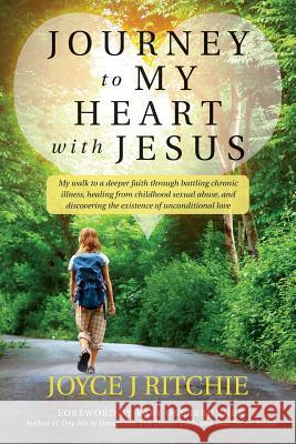 Journey to My Heart with Jesus: My walk to a deeper faith through battling chronic illness, healing from childhood sexual abuse, and discovering the e