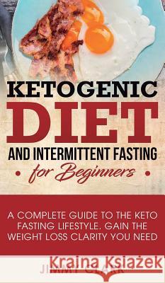 Ketogenic Diet and Intermittent Fasting for Beginners: A Complete Guide to the Keto Fasting Lifestyle Gain the Weight Loss Clarity You Need