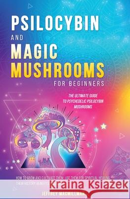 Psilocybin and Magic Mushrooms for Beginners: The Ultimate Guide to Psychedelic Psilocybin Mushrooms - How to Grow and Cultivate Them, Use Them for Sp