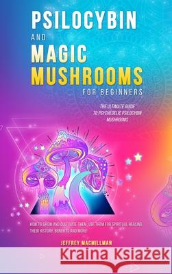 Psilocybin and Magic Mushrooms for Beginners: The Ultimate Guide to Psychedelic Psilocybin Mushrooms - How to Grow and Cultivate Them, Use Them for Sp