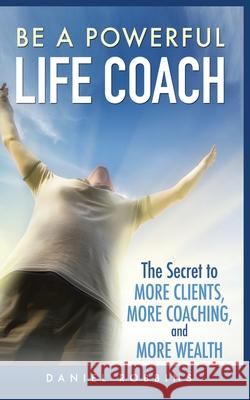 Be a Powerful Life Coach: The Secret to More Clients, More Coaching, and More Wealth