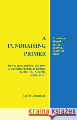 A Fundraising Primer: How to start, maintain, and grow a successful fundraising program for 501 (c) (3) nonprofit organizations