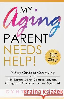 My Aging Parent Needs Help!: 7 Step Guide to Caregiving with No Regrets, More Compassion, and Going from Overwhelmed to Organized [Includes Tips fo