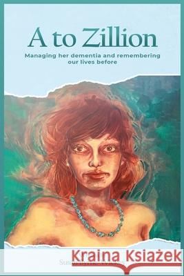A to Zillion Managing Her Dementia and Remembering Our Lives Before