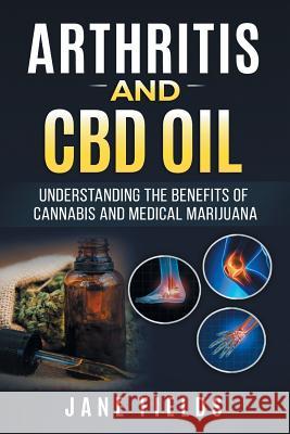 Arthritis And CBD Oil Understanding The Benefits Of Cannabis & Medical Marijuana: The All Natural, Modern Day Treatment to Fight Rheumatoid Arthritis