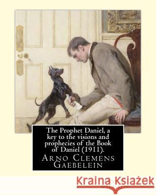 The Prophet Daniel, a key to the visions and prophecies of the Book of Daniel (1911). By: Arno C. Gaebelein: Arno Clemens Gaebelein (August 27, 1861 -