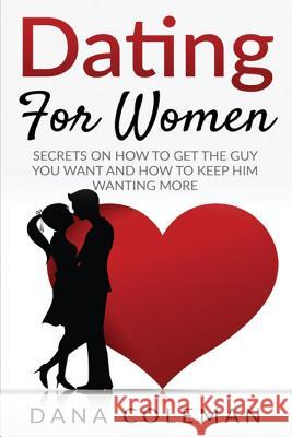 Dating For Women: Secrets On How To Get The Guy You Want and How To Keep Him Wanting More