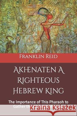 Akhenaten A Righteous Hebrew King: The Importance of This Pharaoh to Gather the Children of Israel