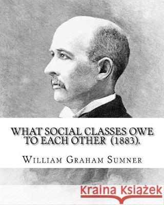 What Social Classes Owe to Each Other (1883). By: William Graham Sumner: William Graham Sumner (October 30, 1840 - April 12, 1910) was a classical lib