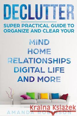 Declutter: SUPER Practical Guide to Organize and Clear Your: Mind, Home, Relationships, Digital Life And More